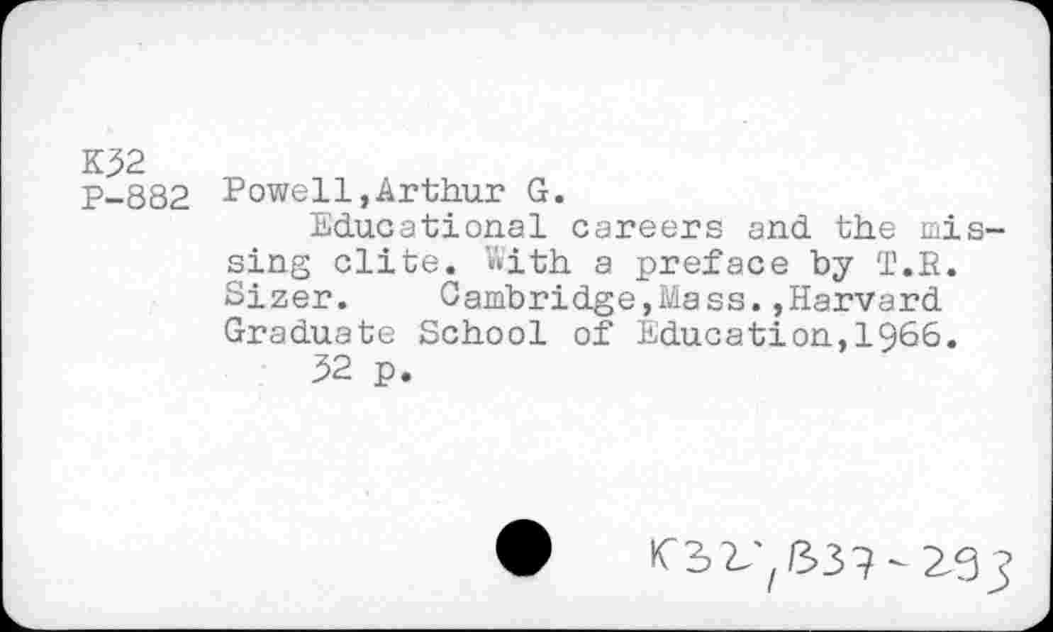 ﻿K32 P-882
Powell,Arthur G.
Educational careers and the mis sing elite. Uith a preface by T.B. Sizer. Cambridge,Mass.»Harvard Graduate School of Education,1966.
52 p.